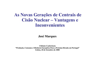 As Novas Gerações de Centrais de Cisão Nuclear – Vantagens e Inconvenientes José Marques I Debate Conferência “ Produção, Consumo e Eficiência Energética Para a Próxima Década em Portugal” Lisboa, 20 de Setembro de 2008 