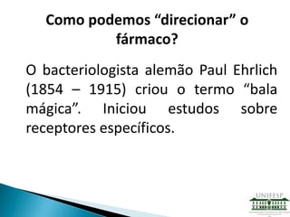 O bacteriologista alemão Paul Ehrlich
(1854 – 1915) criou o termo “bala
mágica”. Iniciou estudos sobre
receptores específicos.
Como podemos “direcionar” o
fármaco?
 