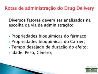 Diversos fatores devem ser analisados na
escolha da via de administração:
 Propriedades bioquímicas do fármaco;
 Propriedades bioquímicas do Carrier;
 Tempo desejado de duração do efeito;
 Idade, Peso, Gênero;
 