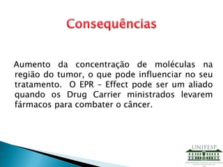 Aumento da concentração de moléculas na
região do tumor, o que pode influenciar no seu
tratamento. O EPR – Effect pode ser um aliado
quando os Drug Carrier ministrados levarem
fármacos para combater o câncer.
 