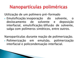 Utilização de um polímero pré-formado
 Emulsificação/evaporação do solvente, o
deslocamento de solvente e deposição
interfacial, emulsificação/difusão de solvente,
salga com polímeros sintéticos, entre outros.
Nanopartículas durante reação de polimerização.
 Polimerização em emulsão, polimerização
interfacial e policondensação interfacial.
 