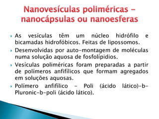  As vesículas têm um núcleo hidrófilo e
bicamadas hidrofóbicos. Feitas de lipossomos.
 Desenvolvidas por auto-montagem de moléculas
numa solução aquosa de fosfolípidios.
 Vesículas poliméricas foram preparadas a partir
de polímeros anfifílicos que formam agregados
em soluções aquosas.
 Polímero anfifílico - Poli (ácido lático)-b-
Pluronic-b-poli (ácido lático).
 