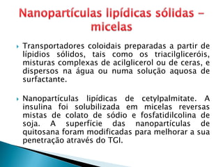  Transportadores coloidais preparadas a partir de
lípidios sólidos, tais como os triacilgliceróis,
misturas complexas de acilglicerol ou de ceras, e
dispersos na água ou numa solução aquosa de
surfactante.
 Nanopartículas lipídicas de cetylpalmitate. A
insulina foi solubilizada em micelas reversas
mistas de colato de sódio e fosfatidilcolina de
soja. A superfície das nanopartículas de
quitosana foram modificadas para melhorar a sua
penetração através do TGI.
 