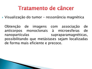  Visualização do tumor – ressonância magnética
Obtenção de imagens com associação de
anticorpos monoclonais à microesferas de
nanopartículas supraparamagnéticas,
possibilitando que metástases sejam localizadas
de forma mais eficiente e precoce.
 