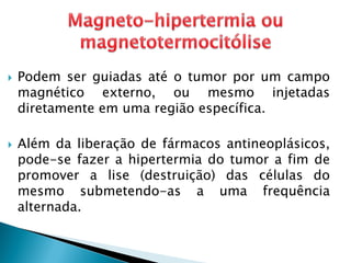  Podem ser guiadas até o tumor por um campo
magnético externo, ou mesmo injetadas
diretamente em uma região específica.
 Além da liberação de fármacos antineoplásicos,
pode-se fazer a hipertermia do tumor a fim de
promover a lise (destruição) das células do
mesmo submetendo-as a uma frequência
alternada.
 