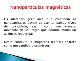  Os materiais granulares que compõem as
nanopartículas devem apresentar baixos níveis
de toxicidade, assim como um elevado
momento de saturação que permita minimizar
as doses requeridas.
 Neste contexto, a magnetita (Fe3O4) aparece
como um candidato promissor.
 