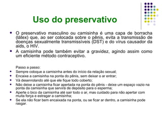 Uso do preservativo
   O preservativo masculino ou camisinha é uma capa de borracha
    (látex) que, ao ser colocada sobre o pênis, evita a transmissão de
    doenças sexualmente transmissíveis (DST) e do vírus causador da
    aids, o HIV.
   A camisinha pode também evitar a gravidez, agindo assim como
    um eficiente método contraceptivo.

    Passo a passo:
   Sempre coloque a camisinha antes do início da relação sexual;
   Encaixe a camisinha na ponta do pênis, sem deixar o ar entrar;
   Vá desenrolando até que ele fique todo coberto;
   Não deixe a camisinha ficar apertada na ponta do pênis - deixe um espaço vazio na
    ponta da camisinha que servirá de depósito para o esperma;
   Aperte o bico da camisinha até sair todo o ar, mas cuidado para não apertar com
    muita força e estragar a camisinha;
   Se ela não ficar bem encaixada na ponta, ou se ficar ar dentro, a camisinha pode
    rasgar.
 
