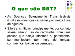 O que são DST?
   As Doenças Sexualmente Transmissíveis
    (DST) são doenças causadas por vários tipos
    de agentes.
   São transmitidas, principalmente, por contato
    sexual sem o uso de camisinha, com uma
    pessoa que esteja infectada e, geralmente,
    se manifestam por meio de feridas,
    corrimentos, bolhas ou verrugas.
 