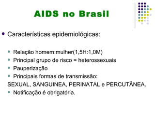 AIDS no Brasil

   Características epidemiológicas:

     Relação homem:mulher(1,5H:1,0M)
     Principal grupo de risco = heterossexuais

     Pauperização

     Principais formas de transmissão:

    SEXUAL, SANGUINEA, PERINATAL e PERCUTÂNEA.
     Notificação é obrigatória.
 