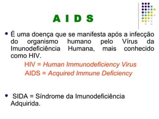 A I D S
 É uma doença que se manifesta após a infecção
do organismo humano pelo Vírus da
Imunodeficiência Humana, mais conhecido
como HIV.
HIV = Human Immunodeficiency Virus
AIDS = Acquired Immune Deficiency
 SIDA = Síndrome da Imunodeficiência
Adquirida.
 
