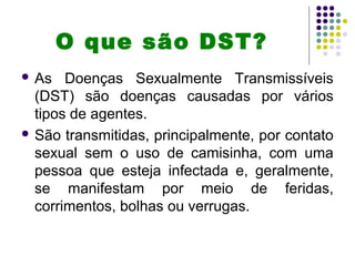 O que são DST?
 As Doenças Sexualmente Transmissíveis
(DST) são doenças causadas por vários
tipos de agentes.
 São transmitidas, principalmente, por contato
sexual sem o uso de camisinha, com uma
pessoa que esteja infectada e, geralmente,
se manifestam por meio de feridas,
corrimentos, bolhas ou verrugas.
 