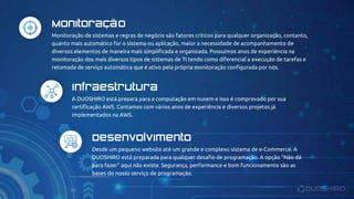 Monitoração de sistemas e regras de negócio são fatores críticos para qualquer organização, contanto,
quanto mais automático for o sistema ou aplicação, maior a necessidade de acompanhamento de
diversos elementos de maneira mais simplificada e organizada. Possuímos anos de experiência na
monitoração dos mais diversos tipos de sistemas de TI tendo como diferencial a execução de tarefas e
retomada de serviço automática que é ativo pela própria monitoração configurada por nós.
Monitoração
A DUOSHIRO está prepara para a computação em nuvem e isso é comprovado por sua
certificação AWS. Contamos com vários anos de experiência e diversos projetos já
implementados na AWS.
Infraestrutura
Desde um pequeno website até um grande e complexo sistema de e-Commerce. A
DUOSHIRO está preparada para qualquer desafio de programação. A opção "Não dá
para fazer" aqui não existe. Segurança, performance e bom funcionamento são as
bases do nosso serviço de programação.
Desenvolvimento
 