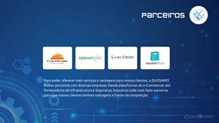 Parceiros
Para poder oferecer mais serviços e vantagens para nossos clientes, a DUOSHIRO
firmou parceirias com diversas empresas. Desde plataformas de e-Commerces até
fornecedores de Infraestrutura e Segurança, buscamos cada mais fazer parcerias
para que nossos clientes tenham vantagens a frente da competição.
 