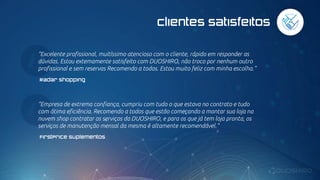 Clientes satisfeitos
“Excelente profissional, muitíssimo atencioso com o cliente, rápido em responder as
dúvidas. Estou extemamente satisfeito com DUOSHIRO, não troco por nenhum outro
profissional e sem reservas Recomendo a todos. Estou muito feliz com minha escolha.”
Radar Shopping
“Empresa de extrema confiança, cumpriu com tudo o que estava no contrato e tudo
com ótima eficiência. Recomendo a todos que estão começando a montar sua loja na
nuvem shop contratar os serviços da DUOSHIRO, e para os que já tem loja pronta, os
serviços de manutenção mensal da mesma é altamente recomendável.”
FirstPrice Suplementos
 