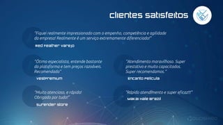 “Atendimento maravilhoso. Super
prestativo e muito capacitados.
Super recomendamos.”
Encanto Película
“Ótimo especialista, entende bastante
da plataforma e tem preços razoáveis.
Recomendado”
VestPremium
“Muito atencioso, e rápido!
Obrigado por tudo!”
Surender Store
“Rápido atendimento e super eficaz!!!”
Makai Hale Brazil
Clientes satisfeitos
“Fiquei realmente impressionado com o empenho, competência e agilidade
da empresa! Realmente é um serviço extremamente diferenciado!”
Red Feather varejo
 
