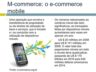 M-commerce: o e-commerce
    mobile
   Uma operação que envolva a           Os números relacionados ao
    transferência de propriedade          comércio móvel são bem
    ou de direitos de utilização de       significativos; as transações
    bens e serviços, que é iniciado       feitas por dispositivos móveis
    e / ou concluído com a                aumentaram seis vezes em
    utilização de dispositivos            apenas um ano:
    móveis.                                  US $ 25 milhões em 2008
                                          para US $ 141 milhões em
                                          2009. O valor total dos
                                          pagamentos móveis em todo
                                          o mundo deve quadruplicar,
                                          passando de US $ 170
                                          bilhões em 2010 para 630
                                          milhões dólares americanos
                                          em 2014.
    Fonte: e-commerce.org.br
 