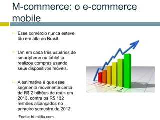 M-commerce: o e-commerce
mobile
   Esse comércio nunca esteve
    tão em alta no Brasil.

   Um em cada três usuários de
    smartphone ou tablet já
    realizou compras usando
    seus dispositivos móveis.

   A estimativa é que esse
    segmento movimente cerca
    de R$ 2 bilhões de reais em
    2013, contra os R$ 132
    milhões alcançados no
    primeiro semestre de 2012.
    Fonte: hi-midia.com
 