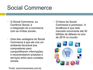 Social Commerce

    O Social Commerce, ou             O futuro do Social
     Comércio Social, é                 Commerce é promissor. A
     a integração do e-commerce         tendência é que este
     com as mídias sociais.             mercado movimente até 30
                                        bilhões de dólares no ano
                                        de 2015 no mundo.
    Uma das vantagens do Social
     Commerce é que ele cria um
     ambiente favorável aos
     compradores para
     compartilharem informações
     e recomendarem produtos e
     serviços entre seus contatos
     sociais.

    Fonte: ecommercenews.com.br
 