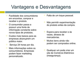Vantagens e Desvantagens
   Facilidade dos consumidores      Falta de um toque pessoal.
    em encontrar, comprar e
    receber o produto.               Não permitir experimentação
   O consumidor passa a              do produto antes da compra.
    possuir uma fonte de
    informação constante sobre
    novos tipos de produtos.
                                     Espera para receber e às
                                      vezes, atrasos de
   Custos mais baixos para as
                                      mercadorias.
    empresas alcançarem um
    público maior.
                                     Muitos bens ainda não
                                      podem ser comprados online.
   Serviço 24 horas por dia.
   Mais informações sobre os
    consumidores. Empresas           Qualquer um pode criar um
    podem fazer marketing             site de Comércio Eletrônico
    personalizado.                    (insegurança).
 