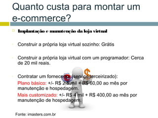 Quanto custa para montar um
e-commerce?
    Implantação e manutenção da loja virtual

-    Construir a própria loja virtual sozinho: Grátis

-    Construir a própria loja virtual com um programador: Cerca
     de 20 mil reais.

-    Contratar um fornecedor (serviço terceirizado):
     Plano básico: +/- R$ 2,5 mil + R$ 60,00 ao mês por
     manutenção e hospedagem.
     Mais customizado: +/- R$ 4 mil + R$ 400,00 ao mês por
     manutenção de hospedagem.

    Fonte: imasters.com.br
 