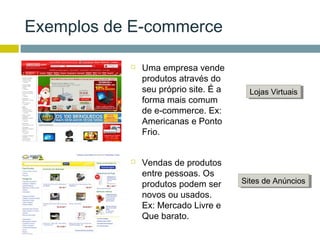Exemplos de E-commerce

              Uma empresa vende
               produtos através do
               seu próprio site. É a     Lojas Virtuais
                                          Lojas Virtuais
               forma mais comum
               de e-commerce. Ex:
               Americanas e Ponto
               Frio.


              Vendas de produtos
               entre pessoas. Os
               produtos podem ser      Sites de Anúncios
                                       Sites de Anúncios
               novos ou usados.
               Ex: Mercado Livre e
               Que barato.
 