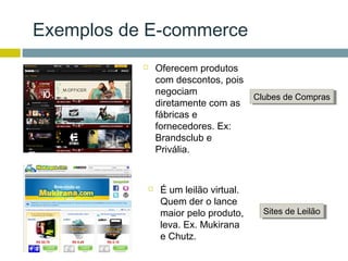 Exemplos de E-commerce
              Oferecem produtos
               com descontos, pois
               negociam
                                       Clubes de Compras
                                       Clubes de Compras
               diretamente com as
               fábricas e
               fornecedores. Ex:
               Brandsclub e
               Privália.


               É um leilão virtual.
                Quem der o lance
                maior pelo produto,      Sites de Leilão
                                         Sites de Leilão
                leva. Ex. Mukirana
                e Chutz.
 