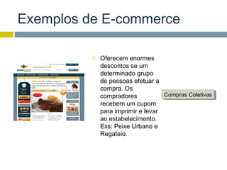 Exemplos de E-commerce

             Oferecem enormes
              descontos se um
              determinado grupo
              de pessoas efetuar a
              compra. Os
              compradores           Compras Coletivas
                                    Compras Coletivas
              recebem um cupom
              para imprimir e levar
              ao estabelecimento.
              Exs: Peixe Urbano e
              Regateio.
 