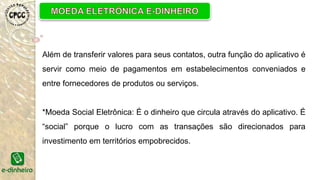 Além de transferir valores para seus contatos, outra função do aplicativo é
servir como meio de pagamentos em estabelecimentos conveniados e
entre fornecedores de produtos ou serviços.
*Moeda Social Eletrônica: É o dinheiro que circula através do aplicativo. É
“social” porque o lucro com as transações são direcionados para
investimento em territórios empobrecidos.
 