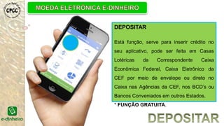 DEPOSITAR
Está função, serve para inserir crédito no
seu aplicativo, pode ser feita em Casas
Lotéricas da Correspondente Caixa
Econômica Federal, Caixa Eletrônico da
CEF por meio de envelope ou direto no
Caixa nas Agências da CEF, nos BCD’s ou
Bancos Conveniados em outros Estados.
* FUNÇÃO GRATUITA.
 
