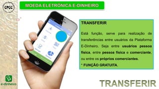 TRANSFERIR
Está função, serve para realização de
transferências entre usuários da Plataforma
E-Dinheiro. Seja entre usuários pessoa
física, entre pessoa física e comerciante,
ou entre os próprios comerciantes.
* FUNÇÃO GRATUITA.
 