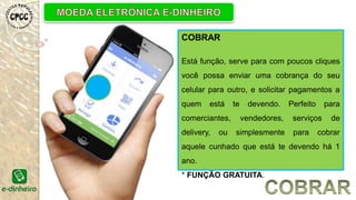 COBRAR
Está função, serve para com poucos cliques
você possa enviar uma cobrança do seu
celular para outro, e solicitar pagamentos a
quem está te devendo. Perfeito para
comerciantes, vendedores, serviços de
delivery, ou simplesmente para cobrar
aquele cunhado que está te devendo há 1
ano.
* FUNÇÃO GRATUITA.
 
