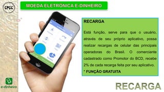 RECARGA
Está função, serve para que o usuário,
através de seu próprio aplicativo, possa
realizar recargas de celular das principais
operadoras do Brasil. O comerciante
cadastrado como Promotor do BCD, recebe
2% de cada recarga feita por seu aplicativo.
* FUNÇÃO GRATUITA
 