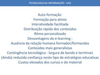 Auto-formação  Formação para ativos Interatividade facilitada Distribuição rápida dos conteúdos Ritmo personalizado Desvantagens do e-learning : Ausência da relação humana formador/formandos Conteúdos mais generalistas Contingência tecnológica - largura de banda e terminais (Ainda) reduzida confiança neste tipo de estratégias educativas Custos elevados dos cursos e do material 