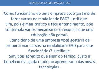 Como funcionário de uma empresa você gostaria de fazer cursos na modalidade EAD? Justifique  Sim, pois é mais pratico e fácil entendimento, pois contempla vários mecanismos e recursos que uma educação não possui. Como dono de uma empresa você gostaria de proporcionar cursos na modalidade EAD para seus funcionários? Justifique  Sim, pois acredito que alem do tempo, custo e beneficio ela ajuda muito no aprendizado das novas tecnologias. 