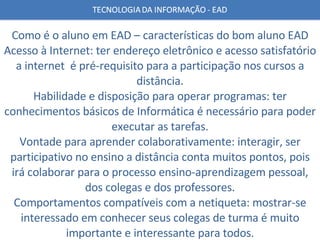 Como é o aluno em EAD – características do bom aluno EAD Acesso à Internet: ter endereço eletrônico e acesso satisfatório a internet  é pré-requisito para a participação nos cursos a distância. Habilidade e disposição para operar programas: ter conhecimentos básicos de Informática é necessário para poder executar as tarefas. Vontade para aprender colaborativamente: interagir, ser participativo no ensino a distância conta muitos pontos, pois irá colaborar para o processo ensino-aprendizagem pessoal, dos colegas e dos professores. Comportamentos compatíveis com a netiqueta: mostrar-se interessado em conhecer seus colegas de turma é muito importante e interessante para todos. 