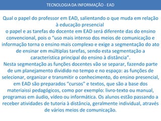 Qual o papel do professor em EAD, salientando o que muda em relação à educação presencial  o papel e as tarefas do docente em EAD será diferente das do ensino convencional, pois o “uso mais intenso dos meios de comunicação e informação torna o ensino mais complexo e exige a segmentação do ato de ensinar em múltiplas tarefas, sendo esta segmentação a característica principal do ensino à distância”. Nesta segmentação as funções docentes vão se separar, fazendo parte de um planejamento dividido no tempo e no espaço: as funções de selecionar, organizar e transmitir o conhecimento, do ensino presencial, em EAD são preparados “cursos” e textos, que são a base dos materiaissi pedagógicos, como por exemplo: livro-texto ou manual, programas em áudio, vídeo ou informática. Os alunos estão passando a receber atividades de tutoria à distância, geralmente individual, através de vários meios de comunicação. 
