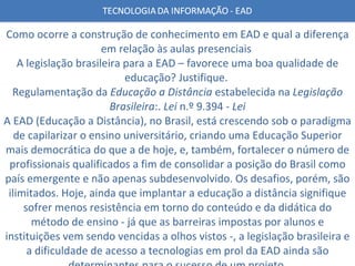 Como ocorre a construção de conhecimento em EAD e qual a diferença em relação às aulas presenciais  A legislação brasileira para a EAD – favorece uma boa qualidade de educação? Justifique.  Regulamentação da  Educação a Distância  estabelecida na  Legislação Brasileira :.  Lei  n.º 9.394 -  Lei A EAD (Educação a Distância), no Brasil, está crescendo sob o paradigma de capilarizar o ensino universitário, criando uma Educação Superior mais democrática do que a de hoje, e, também, fortalecer o número de profissionais qualificados a fim de consolidar a posição do Brasil como país emergente e não apenas subdesenvolvido. Os desafios, porém, são ilimitados. Hoje, ainda que implantar a educação a distância signifique sofrer menos resistência em torno do conteúdo e da didática do método de ensino - já que as barreiras impostas por alunos e instituições vem sendo vencidas a olhos vistos -, a legislação brasileira e a dificuldade de acesso a tecnologias em prol da EAD ainda são determinantes para o sucesso de um projeto. 
