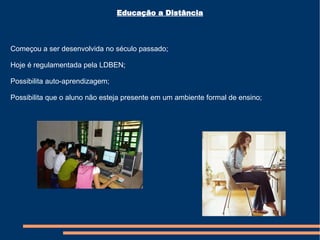 Começou a ser desenvolvida no século passado; Hoje é regulamentada pela LDBEN; Possibilita auto-aprendizagem; Possibilita que o aluno não esteja presente em um ambiente formal de ensino; Educação a Distância 