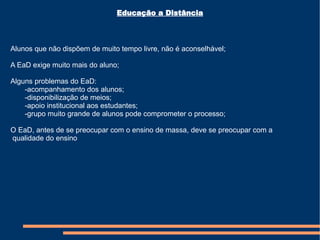 Educação a Distância Alunos que não dispõem de muito tempo livre, não é aconselhável; A EaD exige muito mais do aluno; Alguns problemas do EaD: -acompanhamento dos alunos; -disponibilização de meios; -apoio institucional aos estudantes; -grupo muito grande de alunos pode comprometer o processo; O EaD, antes de se preocupar com o ensino de massa, deve se preocupar com a qualidade do ensino 