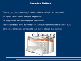 E-learning  é um tipo de educação onde o meio de instrução é o computador; Em alguns casos, não há interação de pessoas; Em companhias, para treinamento de funcionários; Nas universidades, modo de comparecer a um curso sem freqüentar a sala de aula; Conteúdos, tecnologia e serviços são as 3 chaves básicas do  e-learning ; Educação a Distância 