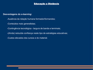 Educação a Distância Desvantagens do  e-learning : -Ausência da relação humana formador/formandos; -Conteúdos mais generalistas; -Contingência tecnológica - largura de banda e terminais; -(Ainda) reduzida confiança neste tipo de estratégias educativas; -Custos elevados dos cursos e do material. 