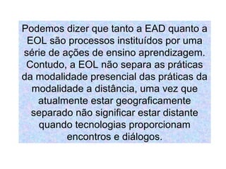 Podemos dizer que tanto a EAD quanto a
 EOL são processos instituídos por uma
série de ações de ensino aprendizagem.
 Contudo, a EOL não separa as práticas
da modalidade presencial das práticas da
  modalidade a distância, uma vez que
   atualmente estar geograficamente
  separado não significar estar distante
   quando tecnologias proporcionam
          encontros e diálogos.
 