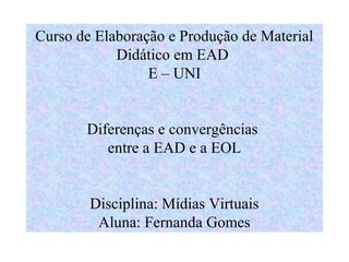 Curso de Elaboração e Produção de Material
            Didático em EAD
                 E – UNI


       Diferenças e convergências
          entre a EAD e a EOL


        Disciplina: Mídias Virtuais
         Aluna: Fernanda Gomes
 
