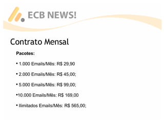 Contrato Mensal Pacotes: 1.000 Emails/Mês: R$ 29,90 2.000 Emails/Mês: R$ 45,00; 5.000 Emails/Mês: R$ 99,00; 10.000 Emails/Mês: R$ 169,00 Ilimitados Emails/Mês: R$ 565,00; 