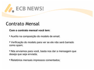 Contrato Mensal Com o contrato mensal você tem: Auxílio na composição do modelo de email; Verificação do modelo para ver se ele não será barrado como spam; Nós enviamos para você, basta nos dar a mensagem que deseja que seja enviada; Relatórios mensais impressos comentados; 