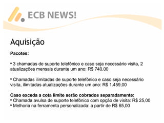 Aquisição Pacotes: 3 chamadas de suporte telefônico e caso seja necessário visita, 2 atualizações mensais durante um ano: R$ 740,00 Chamadas ilimitadas de suporte telefônico e caso seja necessário visita, ilimitadas atualizações durante um ano: R$ 1.459,00 Caso exceda a cota limite serão cobrados separadamente: Chamada avulsa de suporte telefônico com opção de visita: R$ 25,00 Melhoria na ferramenta personalizada: a partir de R$ 65,00 