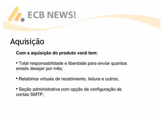 Aquisição Com a aquisição do produto você tem: Total responsabilidade e liberdade para enviar quantos emails desejar por mês; Relatórios virtuais de recebimento, leitura e outros; Seção administrativa com opção de configuração de contas SMTP; 