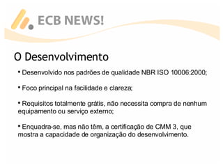Desenvolvido nos padrões de qualidade NBR ISO 10006:2000; Foco principal na facilidade e clareza; Requisitos totalmente grátis, não necessita compra de nenhum equipamento ou serviço externo; Enquadra-se, mas não têm, a certificação de CMM 3, que  mostra a capacidade de organização do desenvolvimento. O Desenvolvimento 