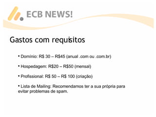 Gastos com requisitos Domínio: R$ 30 – R$45 (anual .com ou .com.br) Hospedagem: R$20 – R$50 (mensal) Profissional: R$ 50 – R$ 100 (criação) Lista de Mailing: Recomendamos ter a sua própria para evitar problemas de spam. 
