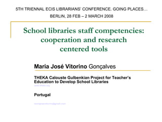 School libraries staff competencies: cooperation and research centered tools Maria José Vitorino  Gonçalves THEKA Calouste Gulbenkian Project for Teacher’s Education to Develop School Libraries   www.theka.org Portugal [email_address] 5TH TRIENNAL ECIS LIBRARIANS’ CONFERENCE. GOING PLACES… BERLIN, 28 FEB – 2 MARCH 2008 